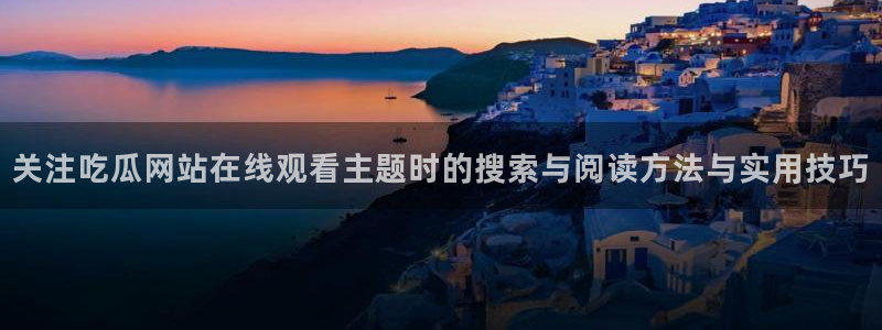 91吃瓜话题大全:关注吃瓜网站在线观看主题时的搜索与阅读方法与实用技巧